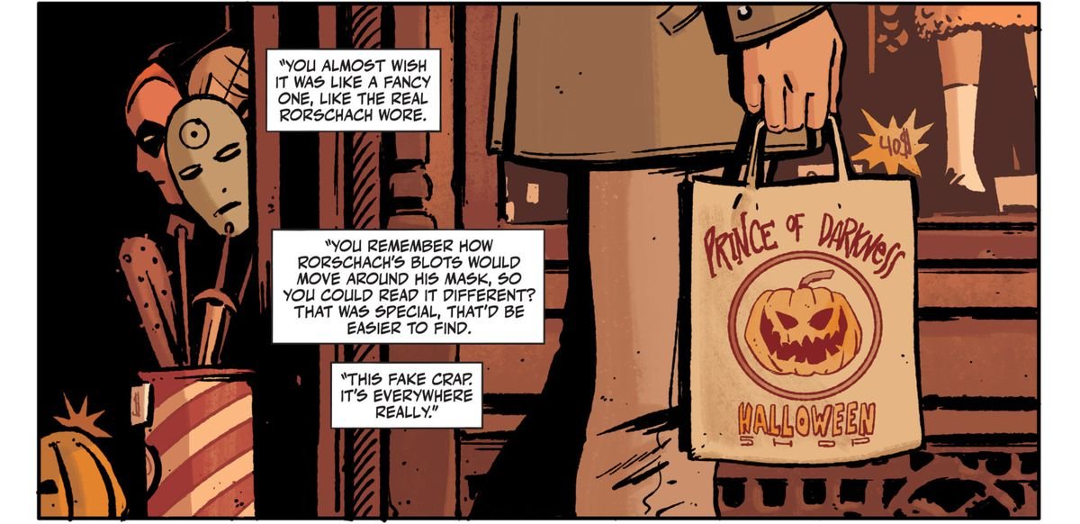A man walks past the Halloween shop “Prince of Darkness,” which displays Doctor Manhattan and Nite-Owl masks in its windows. In voice over boxes, an investigator grouses that the dead man’s mask wasn’t unique enough to make him easy to find. “You almost wish it was like a fancy one, like the real Rorschach wore. [...] This fake crap. It’s everywhere really.” in Rorschach #1, DC Comics (2020). 